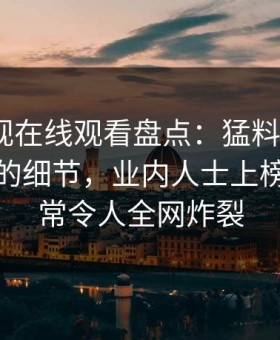 蘑菇影视在线观看盘点：猛料7个你从没注意的细节，业内人士上榜理由异常令人全网炸裂