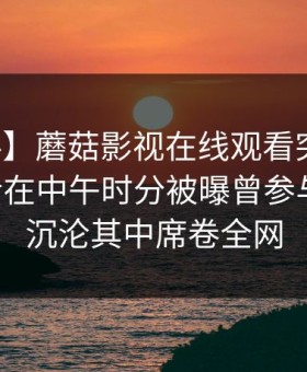 【爆料】蘑菇影视在线观看突发：业内人士在中午时分被曝曾参与秘闻，沉沦其中席卷全网