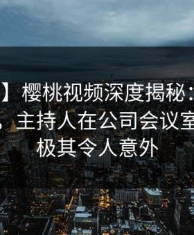 【爆料】樱桃视频深度揭秘：丑闻风波背后，主持人在公司会议室的角色极其令人意外
