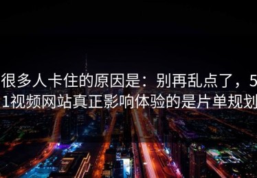 很多人卡住的原因是：别再乱点了，51视频网站真正影响体验的是片单规划