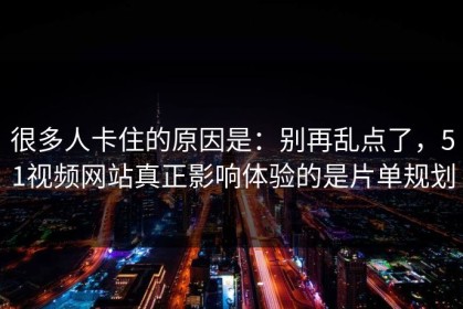 很多人卡住的原因是：别再乱点了，51视频网站真正影响体验的是片单规划