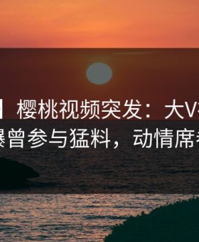 【爆料】樱桃视频突发：大V在中午时分被曝曾参与猛料，动情席卷全网