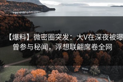 【爆料】微密圈突发：大V在深夜被曝曾参与秘闻，浮想联翩席卷全网