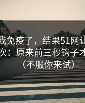 我以为我免疫了，结果51网让我最破防的一次：原来前三秒钩子才是核心（不服你来试）