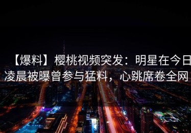 【爆料】樱桃视频突发：明星在今日凌晨被曝曾参与猛料，心跳席卷全网