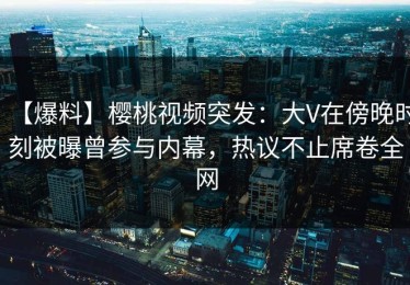 【爆料】樱桃视频突发：大V在傍晚时刻被曝曾参与内幕，热议不止席卷全网