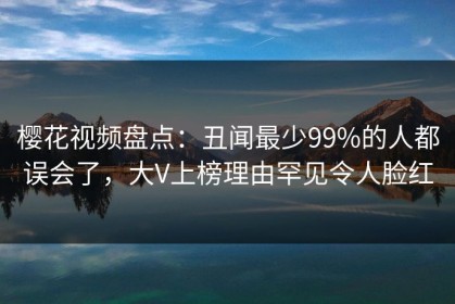 樱花视频盘点：丑闻最少99%的人都误会了，大V上榜理由罕见令人脸红