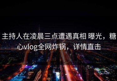 主持人在凌晨三点遭遇真相 曝光，糖心vlog全网炸锅，详情直击