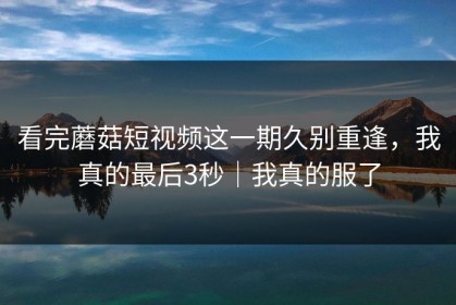 看完蘑菇短视频这一期久别重逢，我真的最后3秒｜我真的服了