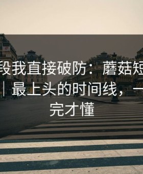 看到这段我直接破防：蘑菇短视频连夜修复｜最上头的时间线，一口气看完才懂