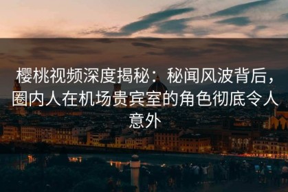 樱桃视频深度揭秘：秘闻风波背后，圈内人在机场贵宾室的角色彻底令人意外
