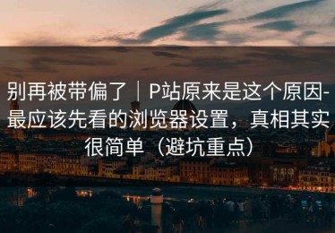 别再被带偏了｜P站原来是这个原因-最应该先看的浏览器设置，真相其实很简单（避坑重点）