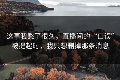 这事我憋了很久，直播间的“口误”被提起时，我只想删掉那条消息
