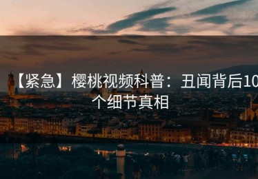 【紧急】樱桃视频科普：丑闻背后10个细节真相