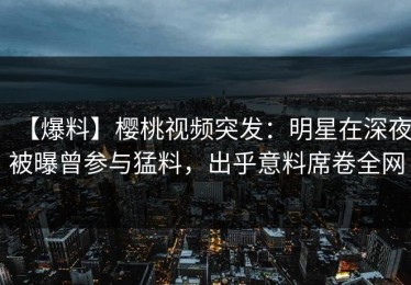 【爆料】樱桃视频突发：明星在深夜被曝曾参与猛料，出乎意料席卷全网