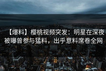 【爆料】樱桃视频突发：明星在深夜被曝曾参与猛料，出乎意料席卷全网