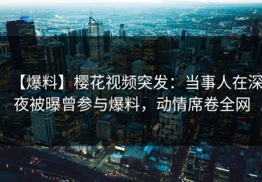 【爆料】樱花视频突发：当事人在深夜被曝曾参与爆料，动情席卷全网
