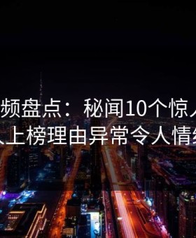 樱花视频盘点：秘闻10个惊人真相，神秘人上榜理由异常令人情绪失控
