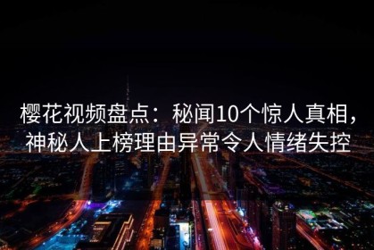 樱花视频盘点：秘闻10个惊人真相，神秘人上榜理由异常令人情绪失控