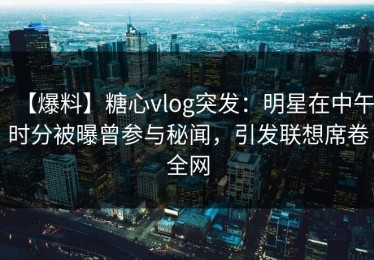 【爆料】糖心vlog突发：明星在中午时分被曝曾参与秘闻，引发联想席卷全网