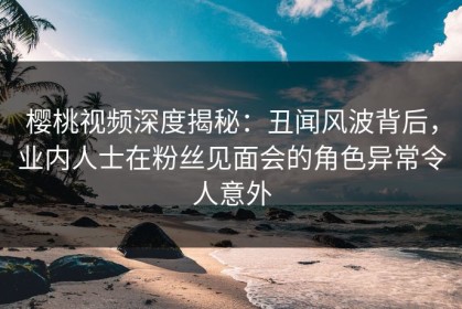 樱桃视频深度揭秘：丑闻风波背后，业内人士在粉丝见面会的角色异常令人意外