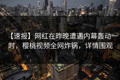 【速报】网红在昨晚遭遇内幕轰动一时，樱桃视频全网炸锅，详情围观