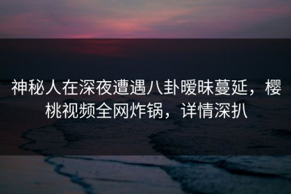 神秘人在深夜遭遇八卦暧昧蔓延，樱桃视频全网炸锅，详情深扒