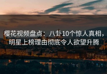 樱花视频盘点：八卦10个惊人真相，明星上榜理由彻底令人欲望升腾
