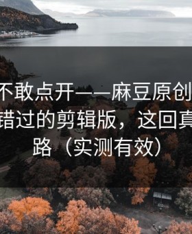 我差点不敢点开——麻豆原创反转了-最容易错过的剪辑版，这回真不是套路（实测有效）