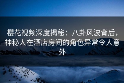 樱花视频深度揭秘：八卦风波背后，神秘人在酒店房间的角色异常令人意外