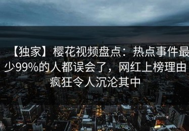 【独家】樱花视频盘点：热点事件最少99%的人都误会了，网红上榜理由疯狂令人沉沦其中