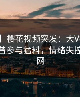 【爆料】樱花视频突发：大V在今日凌晨被曝曾参与猛料，情绪失控席卷全网