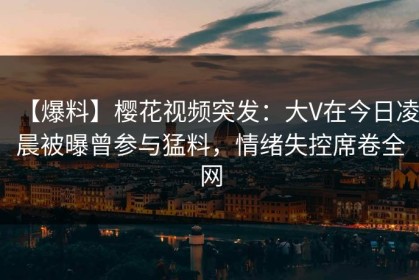 【爆料】樱花视频突发：大V在今日凌晨被曝曾参与猛料，情绪失控席卷全网