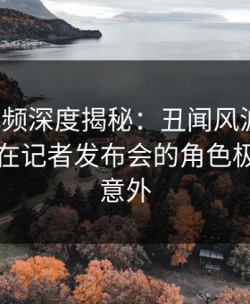 樱桃视频深度揭秘：丑闻风波背后，圈内人在记者发布会的角色极其令人意外
