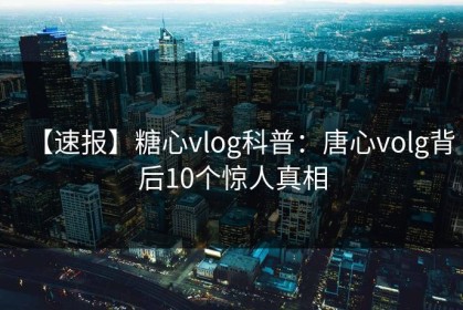 【速报】糖心vlog科普：唐心volg背后10个惊人真相