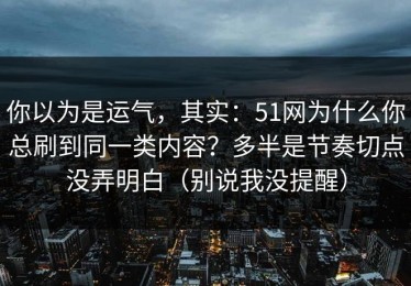 你以为是运气，其实：51网为什么你总刷到同一类内容？多半是节奏切点没弄明白（别说我没提醒）