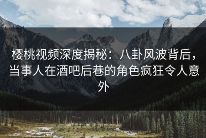 樱桃视频深度揭秘：八卦风波背后，当事人在酒吧后巷的角色疯狂令人意外