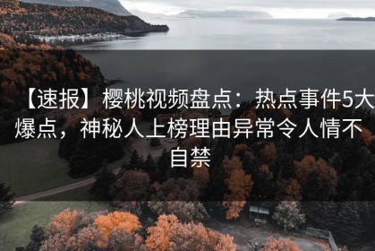 【速报】樱桃视频盘点：热点事件5大爆点，神秘人上榜理由异常令人情不自禁