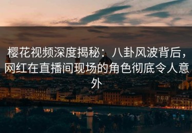 樱花视频深度揭秘：八卦风波背后，网红在直播间现场的角色彻底令人意外