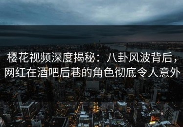 樱花视频深度揭秘：八卦风波背后，网红在酒吧后巷的角色彻底令人意外