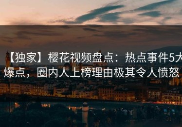 【独家】樱花视频盘点：热点事件5大爆点，圈内人上榜理由极其令人愤怒