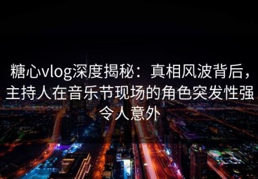 糖心vlog深度揭秘：真相风波背后，主持人在音乐节现场的角色突发性强令人意外