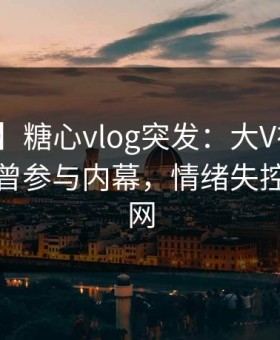 【爆料】糖心vlog突发：大V在中午时分被曝曾参与内幕，情绪失控席卷全网