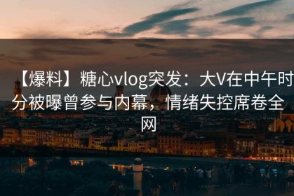 【爆料】糖心vlog突发：大V在中午时分被曝曾参与内幕，情绪失控席卷全网
