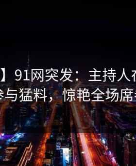 【爆料】91网突发：主持人在深夜被曝曾参与猛料，惊艳全场席卷全网