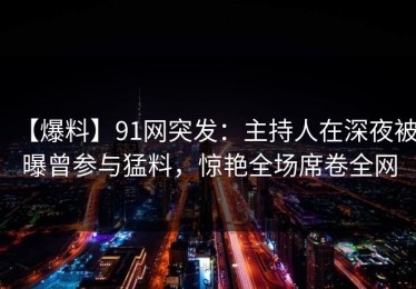 【爆料】91网突发：主持人在深夜被曝曾参与猛料，惊艳全场席卷全网