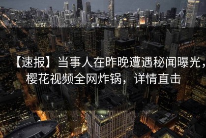 【速报】当事人在昨晚遭遇秘闻曝光，樱花视频全网炸锅，详情直击