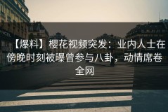 【爆料】樱花视频突发：业内人士在傍晚时刻被曝曾参与八卦，动情席卷全网