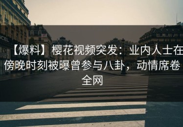 【爆料】樱花视频突发：业内人士在傍晚时刻被曝曾参与八卦，动情席卷全网