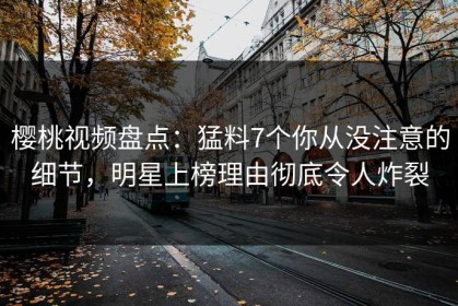 樱桃视频盘点：猛料7个你从没注意的细节，明星上榜理由彻底令人炸裂